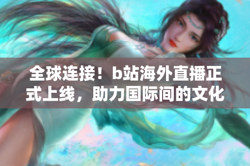 全球連接！b站海外直播正式上線，助力國(guó)際間的文化交流與互動(dòng)
