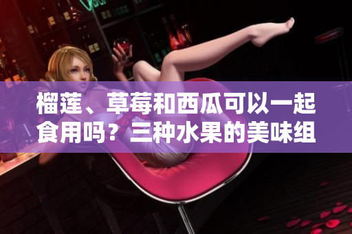 榴蓮、草莓和西瓜可以一起食用嗎？三種水果的美味組合可行嗎？