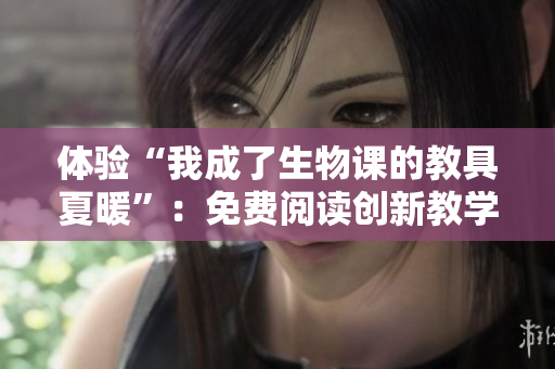 體驗“我成了生物課的教具夏暖”：免費閱讀創(chuàng)新教學方式