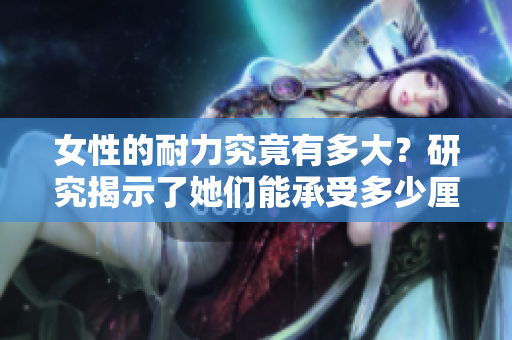 女性的耐力究竟有多大？研究揭示了她們能承受多少厘米的重量