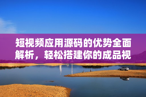 短視頻應(yīng)用源碼的優(yōu)勢全面解析，輕松搭建你的成品視頻平臺