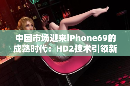 中國(guó)市場(chǎng)迎來(lái)iPhone69的成熟時(shí)代：HD2技術(shù)引領(lǐng)新一代智能手機(jī)發(fā)展