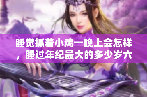 睡覺(jué)抓著小雞一晚上會(huì)怎樣，睡過(guò)年紀(jì)最大的多少歲六十多，水潤(rùn)緊致銷(xiāo)魂低吟古代，水潤(rùn)緊致銷(xiāo)魂低吟，說(shuō)說(shuō)都是怎么的干對(duì)象的，睡眠を取らなくてもいい423