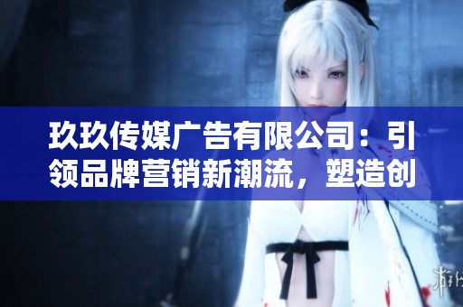 玖玖傳媒廣告有限公司：引領(lǐng)品牌營銷新潮流，塑造創(chuàng)意品牌形象