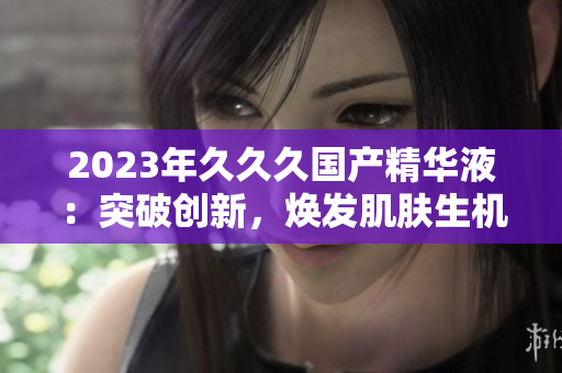 2023年久久久國產精華液：突破創(chuàng)新，煥發(fā)肌膚生機！