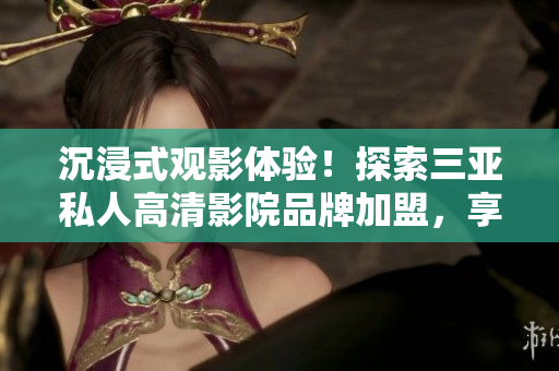 沉浸式觀影體驗(yàn)！探索三亞私人高清影院品牌加盟，享受影像盛宴！