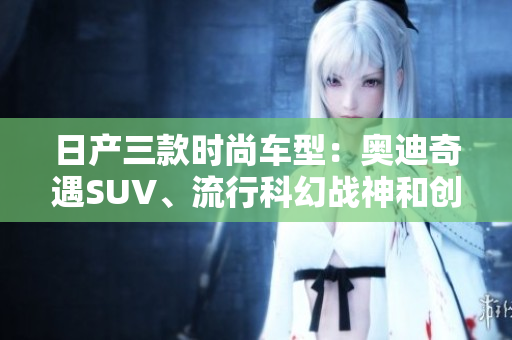 日產(chǎn)三款時尚車型：奧迪奇遇SUV、流行科幻戰(zhàn)神和創(chuàng)新光環(huán)跑車