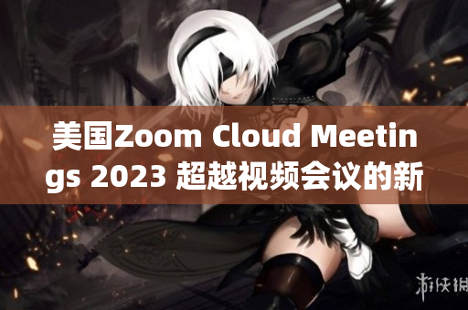 美國Zoom Cloud Meetings 2023 超越視頻會議的新標(biāo)桿