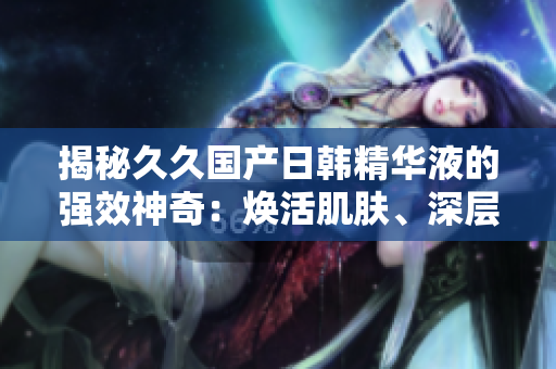 揭秘久久國產(chǎn)日韓精華液的強(qiáng)效神奇：煥活肌膚、深層修護(hù)，綻放年輕光彩！
