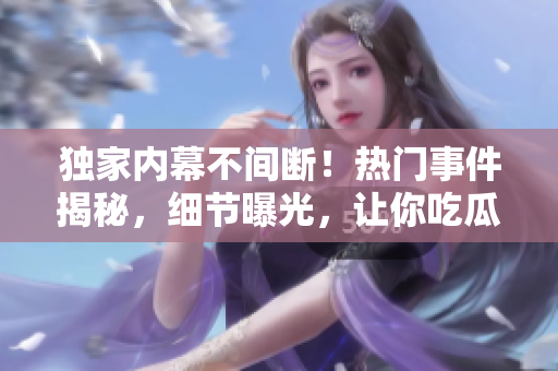 獨(dú)家內(nèi)幕不間斷！熱門事件揭秘，細(xì)節(jié)曝光，讓你吃瓜不停歇