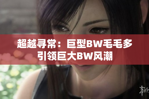 超越尋常：巨型BW毛毛多引領(lǐng)巨大BW風(fēng)潮