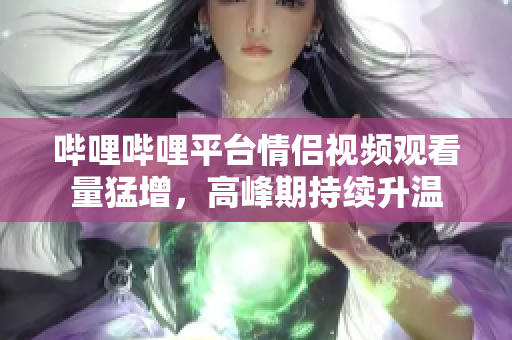 嗶哩嗶哩平臺情侶視頻觀看量猛增，高峰期持續(xù)升溫