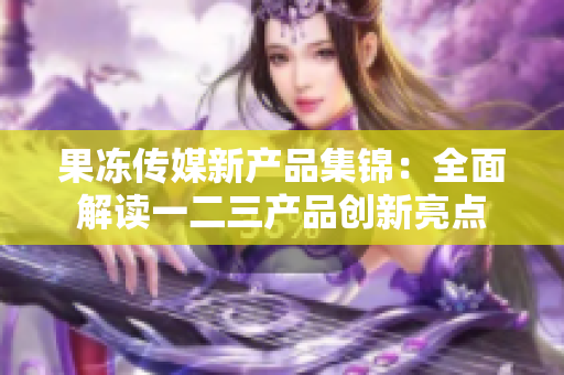 果凍傳媒新產(chǎn)品集錦：全面解讀一二三產(chǎn)品創(chuàng)新亮點