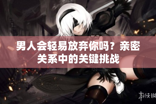 男人會(huì)輕易放棄你嗎？親密關(guān)系中的關(guān)鍵挑戰(zhàn)