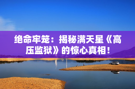 絕命牢籠：揭秘滿天星《高壓監(jiān)獄》的驚心真相！