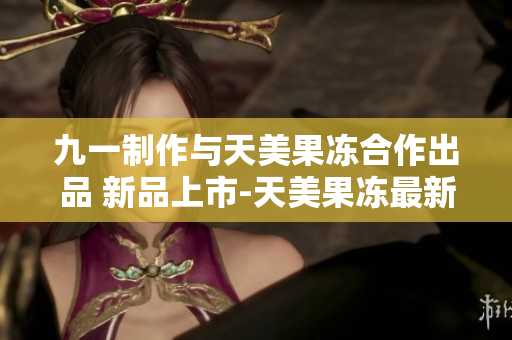 九一制作與天美果凍合作出品 新品上市-天美果凍最新口味震撼登場(chǎng)
