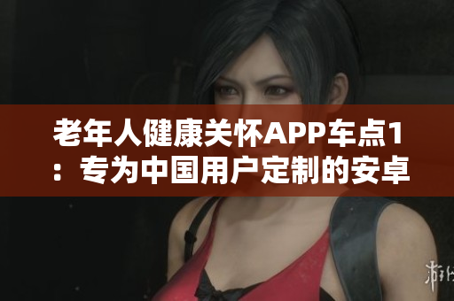 老年人健康關(guān)懷APP車點1：專為中國用戶定制的安卓版，功能豐富多樣