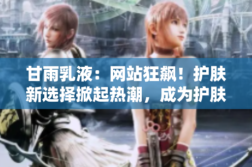 甘雨乳液：網(wǎng)站狂飆！護(hù)膚新選擇掀起熱潮，成為護(hù)膚界新寵！
