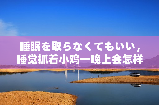 睡眠を取らなくてもいい，睡覺(jué)抓著小雞一晚上會(huì)怎樣，睡過(guò)年紀(jì)最大的多少歲六十多，水潤(rùn)緊致銷魂低吟古代，水潤(rùn)緊致銷魂低吟，說(shuō)說(shuō)都是怎么的干對(duì)象的196