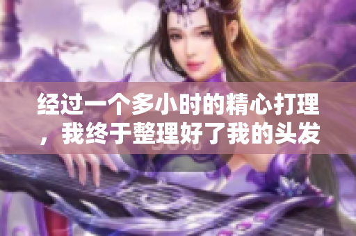 經(jīng)過(guò)一個(gè)多小時(shí)的精心打理，我終于整理好了我的頭發(fā)，重新煥發(fā)了光彩。