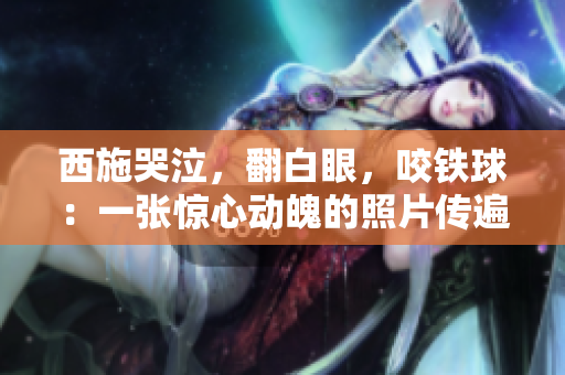 西施哭泣，翻白眼，咬鐵球：一張?bào)@心動(dòng)魄的照片傳遍網(wǎng)絡(luò)，引發(fā)熱議