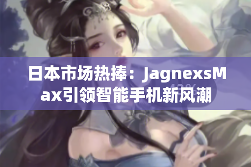 日本市場(chǎng)熱捧：JagnexsMax引領(lǐng)智能手機(jī)新風(fēng)潮