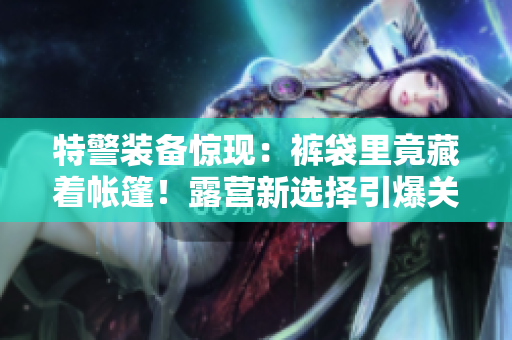 特警裝備驚現(xiàn)：褲袋里竟藏著帳篷！露營(yíng)新選擇引爆關(guān)注