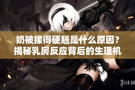 奶被揉得硬翹是什么原因？揭秘乳房反應(yīng)背后的生理機(jī)制