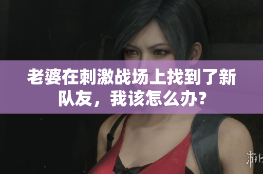 老婆在刺激戰(zhàn)場上找到了新隊友，我該怎么辦？
