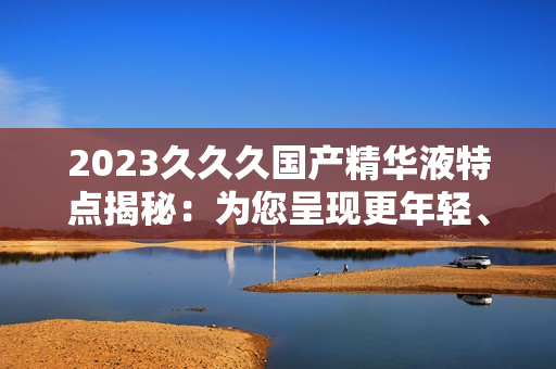 2023久久久國產(chǎn)精華液特點揭秘：為您呈現(xiàn)更年輕、更光滑的肌膚