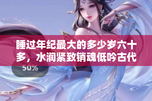 睡過年紀最大的多少歲六十多，水潤緊致銷魂低吟古代，水潤緊致銷魂低吟，說說都是怎么的干對象的，睡眠を取らなくてもいい，睡覺抓著小雞一晚上會怎樣1040