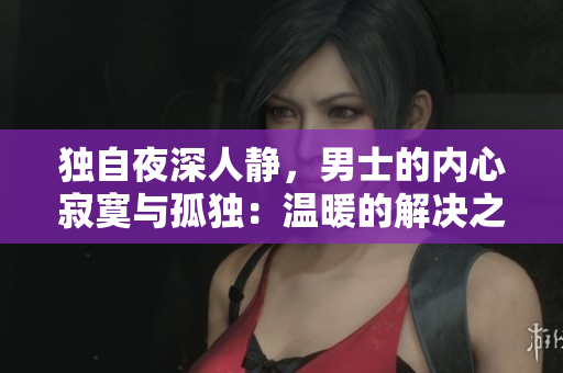 獨自夜深人靜，男士的內心寂寞與孤獨：溫暖的解決之道