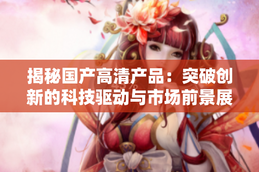 揭秘國產(chǎn)高清產(chǎn)品：突破創(chuàng)新的科技驅動與市場前景展望