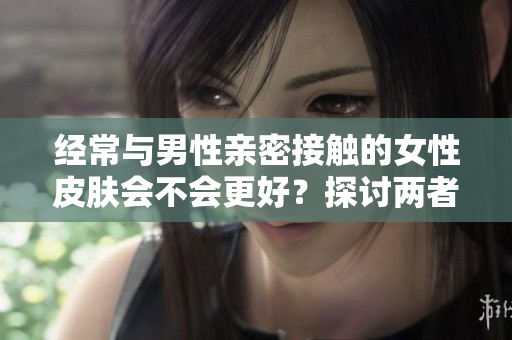 經(jīng)常與男性親密接觸的女性皮膚會不會更好？探討兩者之間的關(guān)聯(lián)與影響因素