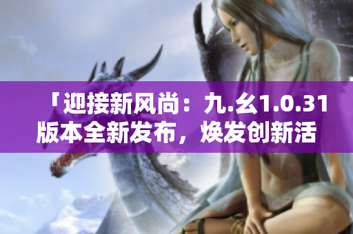 「迎接新風(fēng)尚：九.幺1.0.31版本全新發(fā)布，煥發(fā)創(chuàng)新活力！」