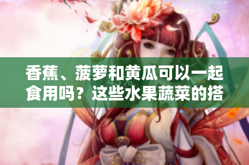 香蕉、菠蘿和黃瓜可以一起食用嗎？這些水果蔬菜的搭配是否安全？