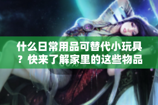 什么日常用品可替代小玩具？快來(lái)了解家里的這些物品有哪些驚喜用途！