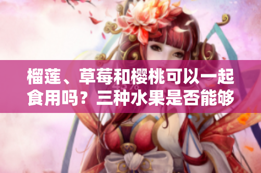 榴蓮、草莓和櫻桃可以一起食用嗎？三種水果是否能夠相互搭配食用？