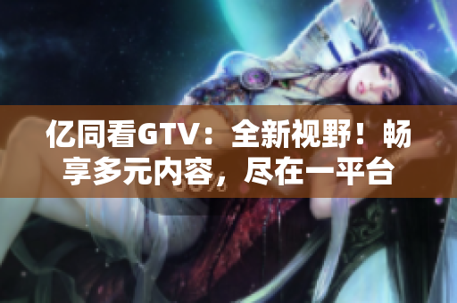 億同看GTV：全新視野！暢享多元內(nèi)容，盡在一平臺