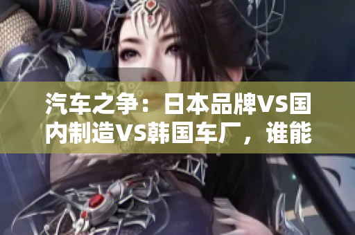 汽車之爭：日本品牌VS國內(nèi)制造VS韓國車廠，誰能稱霸市場？