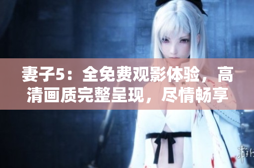 妻子5：全免費觀影體驗，高清畫質(zhì)完整呈現(xiàn)，盡情暢享精彩劇情！