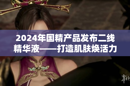 2024年國(guó)精產(chǎn)品發(fā)布二線精華液——打造肌膚煥活力
