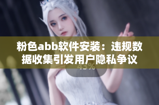 粉色abb軟件安裝：違規(guī)數(shù)據(jù)收集引發(fā)用戶隱私爭(zhēng)議