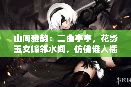 山間雅韻：二曲亭亭，花影玉女峰鄰水間，仿佛誰人插花般優(yōu)美