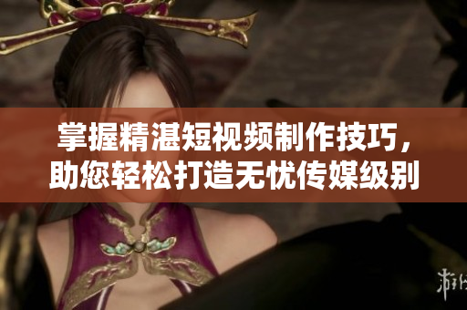 掌握精湛短視頻制作技巧，助您輕松打造無憂傳媒級(jí)別作品