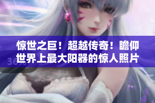 驚世之巨！超越傳奇！瞻仰世界上最大陽(yáng)器的驚人照片！