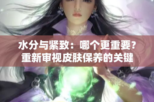 水分與緊致：哪個更重要？重新審視皮膚保養(yǎng)的關鍵