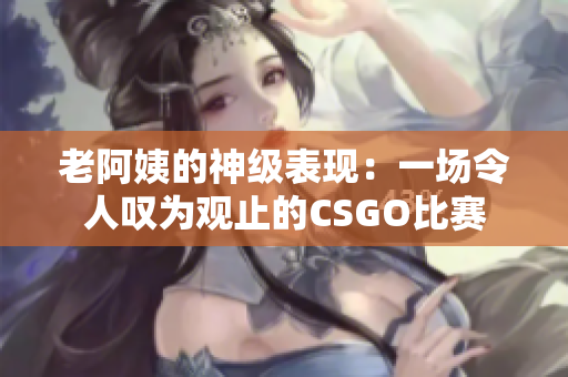 老阿姨的神級表現(xiàn)：一場令人嘆為觀止的CSGO比賽