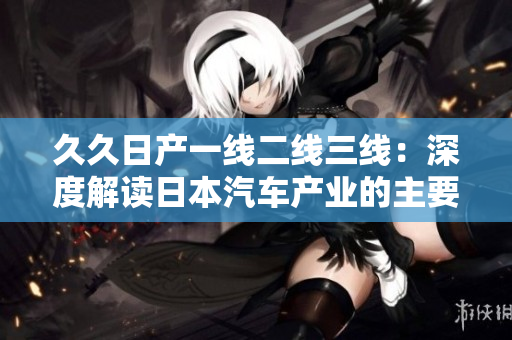 久久日產(chǎn)一線(xiàn)二線(xiàn)三線(xiàn)：深度解讀日本汽車(chē)產(chǎn)業(yè)的主要發(fā)展模式和特點(diǎn)