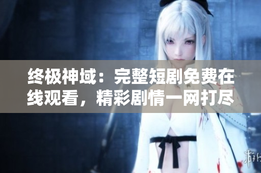 終極神域：完整短劇免費(fèi)在線(xiàn)觀(guān)看，精彩劇情一網(wǎng)打盡